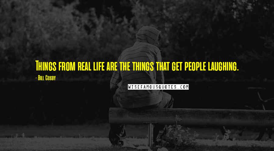 Bill Cosby Quotes: Things from real life are the things that get people laughing.