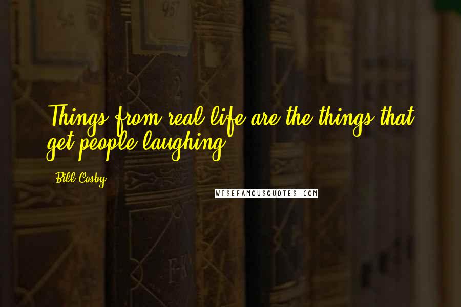 Bill Cosby Quotes: Things from real life are the things that get people laughing.