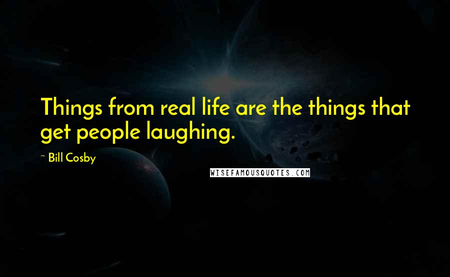 Bill Cosby Quotes: Things from real life are the things that get people laughing.