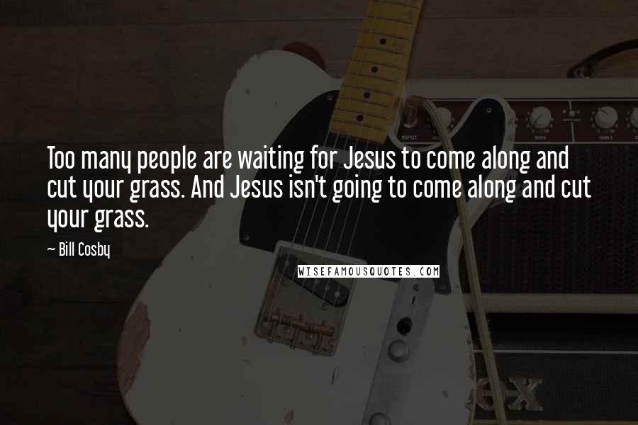 Bill Cosby Quotes: Too many people are waiting for Jesus to come along and cut your grass. And Jesus isn't going to come along and cut your grass.