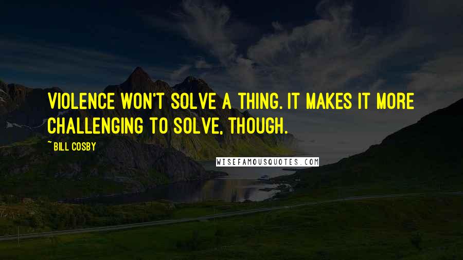 Bill Cosby Quotes: Violence won't solve a thing. It makes it more challenging to solve, though.