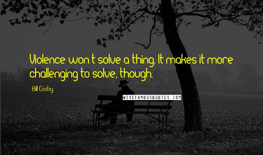 Bill Cosby Quotes: Violence won't solve a thing. It makes it more challenging to solve, though.