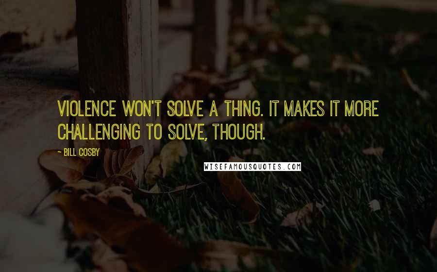 Bill Cosby Quotes: Violence won't solve a thing. It makes it more challenging to solve, though.