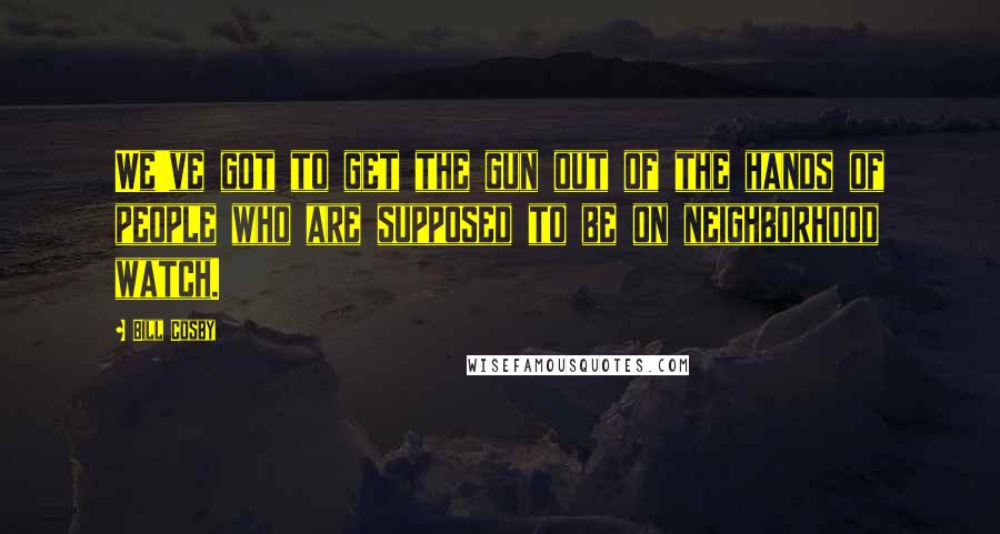 Bill Cosby Quotes: We've got to get the gun out of the hands of people who are supposed to be on neighborhood watch.