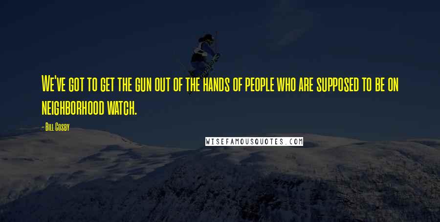 Bill Cosby Quotes: We've got to get the gun out of the hands of people who are supposed to be on neighborhood watch.