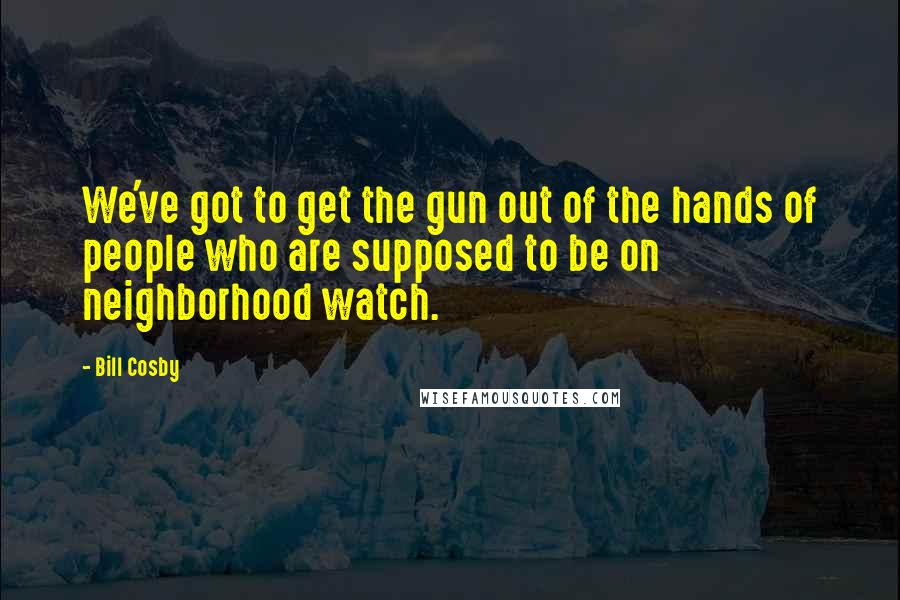 Bill Cosby Quotes: We've got to get the gun out of the hands of people who are supposed to be on neighborhood watch.