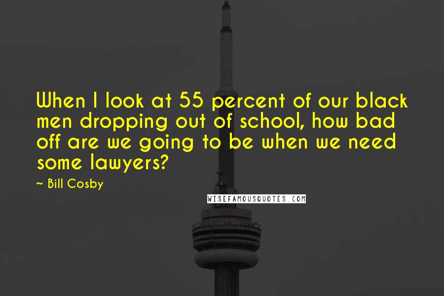 Bill Cosby Quotes: When I look at 55 percent of our black men dropping out of school, how bad off are we going to be when we need some lawyers?