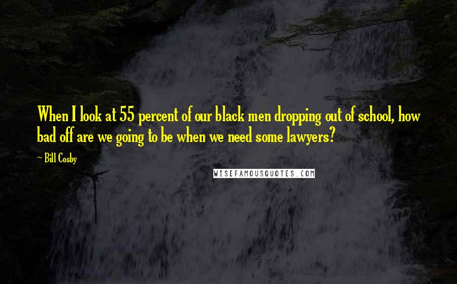 Bill Cosby Quotes: When I look at 55 percent of our black men dropping out of school, how bad off are we going to be when we need some lawyers?