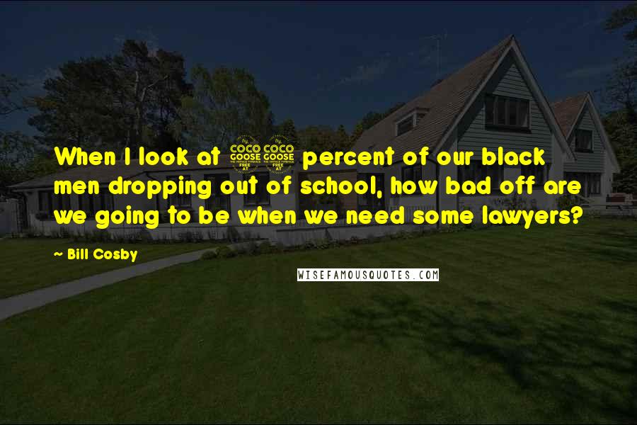 Bill Cosby Quotes: When I look at 55 percent of our black men dropping out of school, how bad off are we going to be when we need some lawyers?