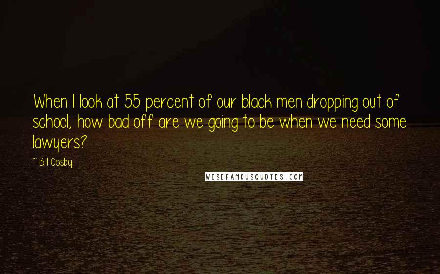 Bill Cosby Quotes: When I look at 55 percent of our black men dropping out of school, how bad off are we going to be when we need some lawyers?