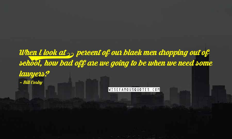 Bill Cosby Quotes: When I look at 55 percent of our black men dropping out of school, how bad off are we going to be when we need some lawyers?