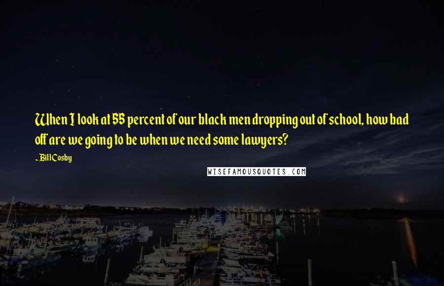 Bill Cosby Quotes: When I look at 55 percent of our black men dropping out of school, how bad off are we going to be when we need some lawyers?