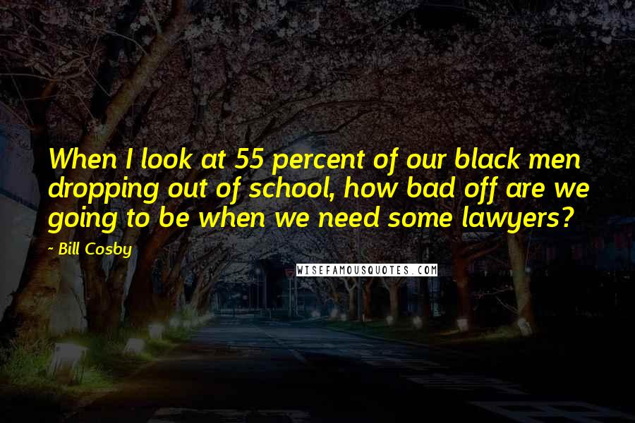 Bill Cosby Quotes: When I look at 55 percent of our black men dropping out of school, how bad off are we going to be when we need some lawyers?