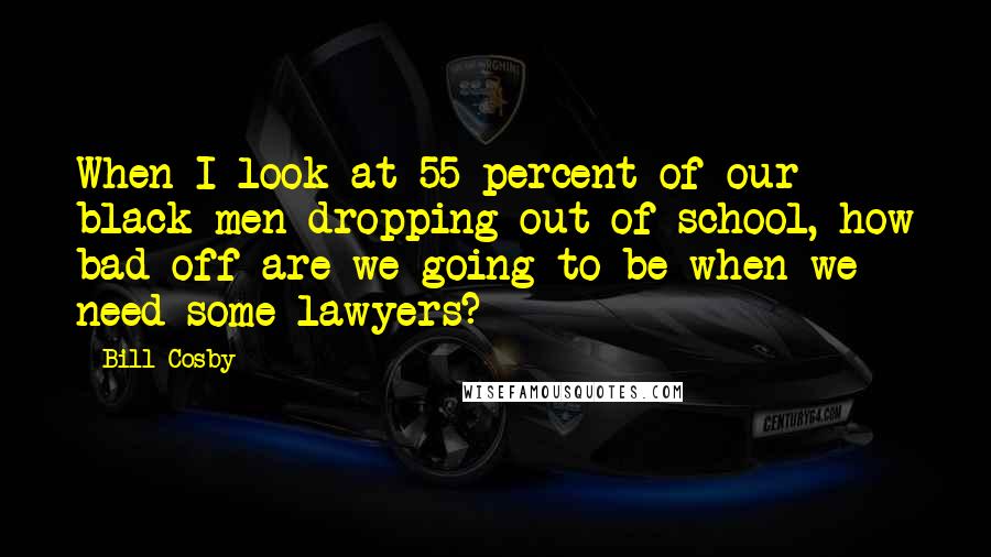 Bill Cosby Quotes: When I look at 55 percent of our black men dropping out of school, how bad off are we going to be when we need some lawyers?