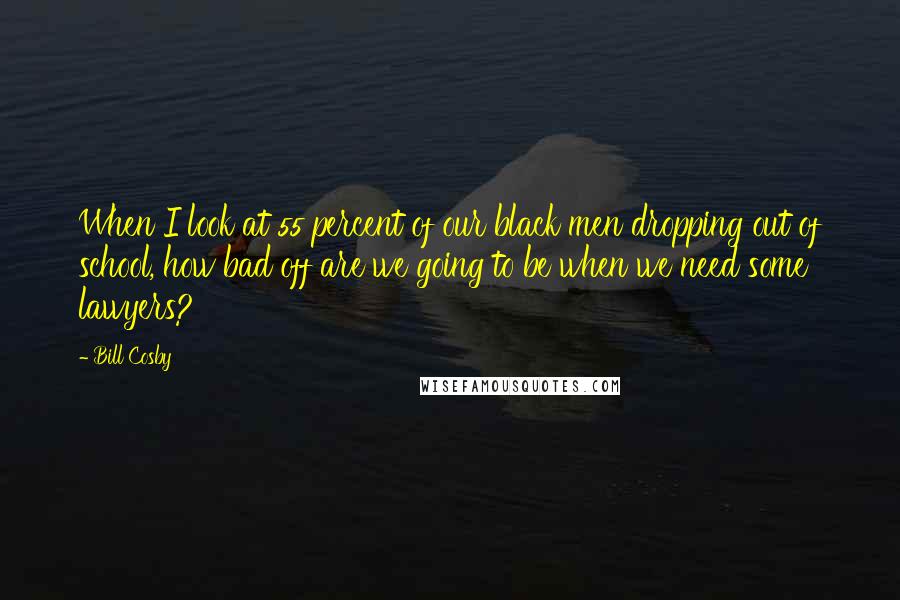 Bill Cosby Quotes: When I look at 55 percent of our black men dropping out of school, how bad off are we going to be when we need some lawyers?