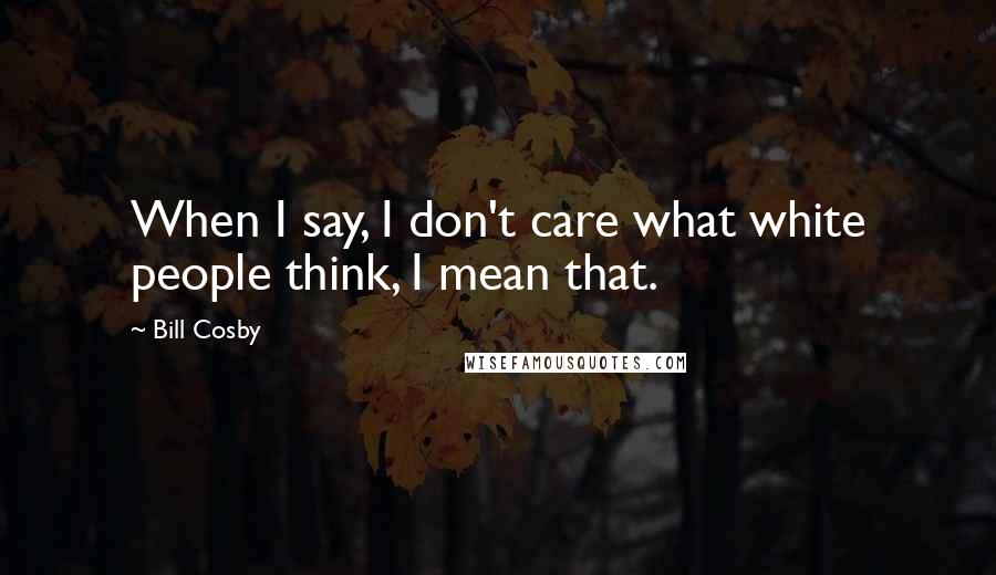 Bill Cosby Quotes: When I say, I don't care what white people think, I mean that.