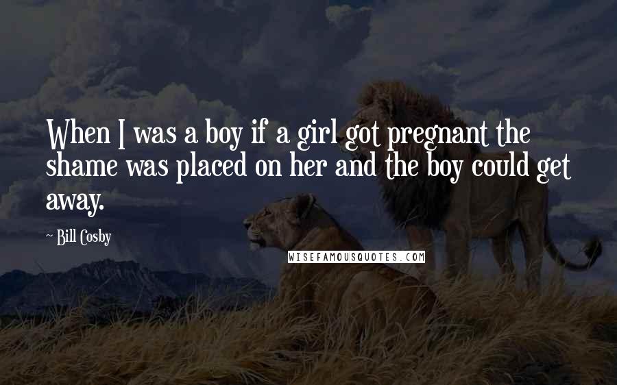 Bill Cosby Quotes: When I was a boy if a girl got pregnant the shame was placed on her and the boy could get away.