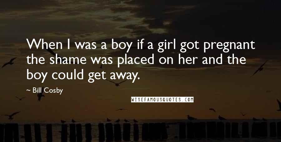 Bill Cosby Quotes: When I was a boy if a girl got pregnant the shame was placed on her and the boy could get away.