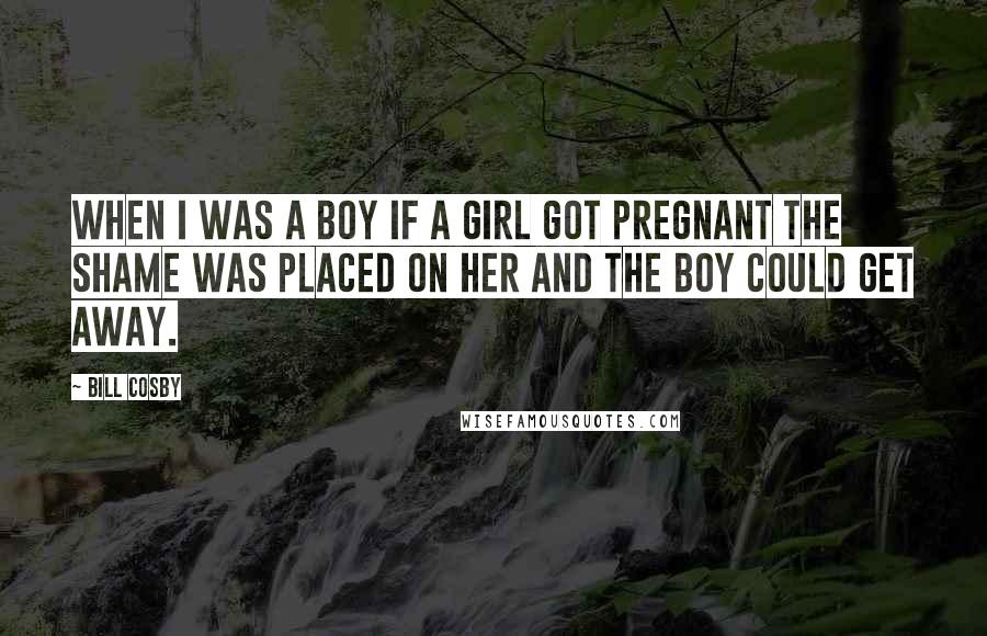 Bill Cosby Quotes: When I was a boy if a girl got pregnant the shame was placed on her and the boy could get away.