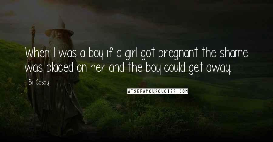 Bill Cosby Quotes: When I was a boy if a girl got pregnant the shame was placed on her and the boy could get away.