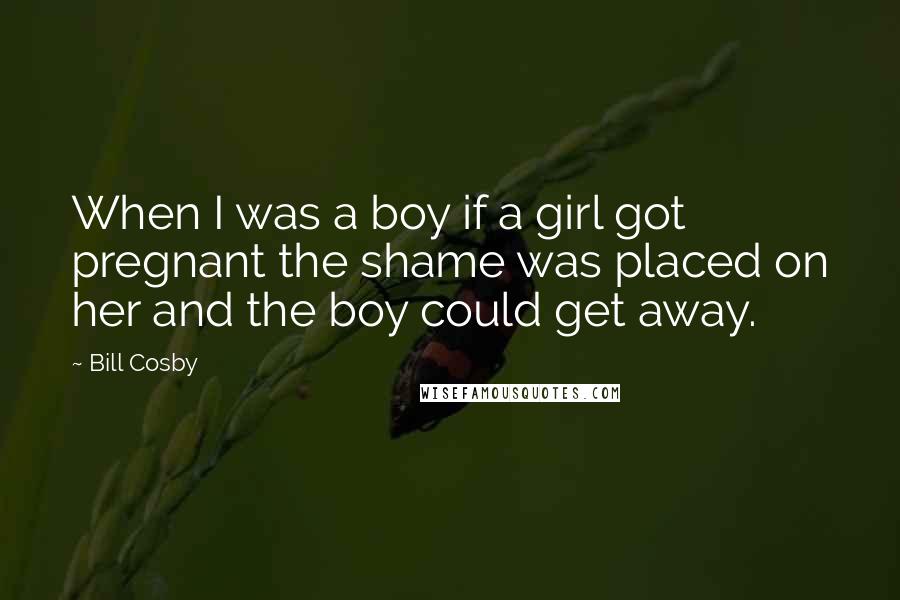 Bill Cosby Quotes: When I was a boy if a girl got pregnant the shame was placed on her and the boy could get away.