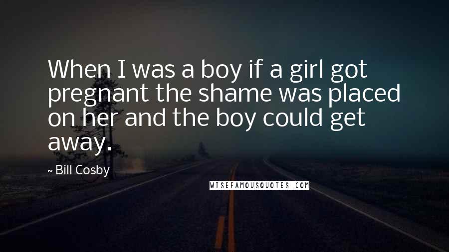 Bill Cosby Quotes: When I was a boy if a girl got pregnant the shame was placed on her and the boy could get away.