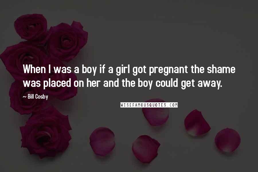 Bill Cosby Quotes: When I was a boy if a girl got pregnant the shame was placed on her and the boy could get away.