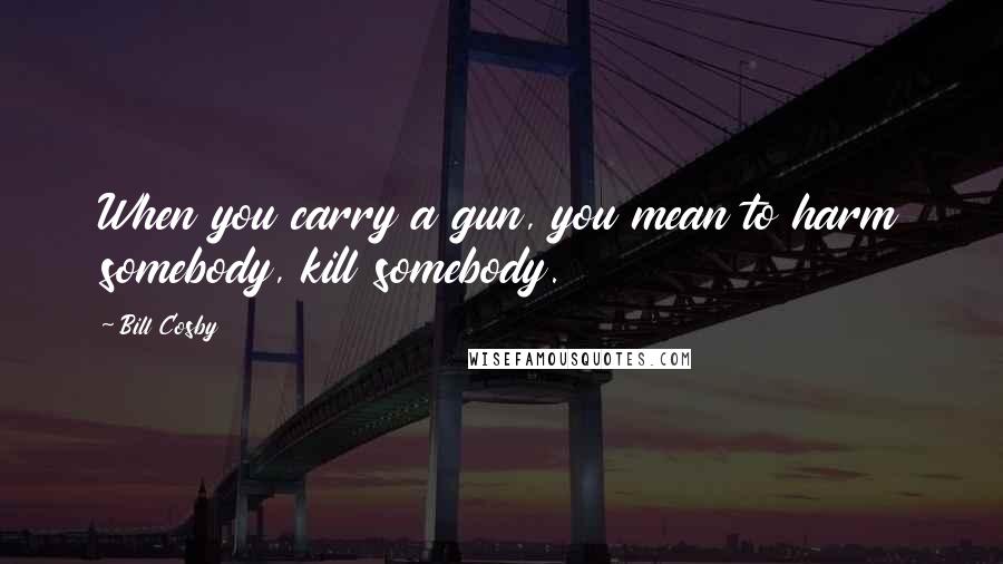 Bill Cosby Quotes: When you carry a gun, you mean to harm somebody, kill somebody.