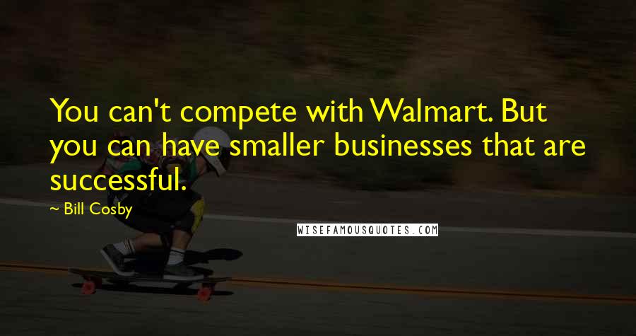 Bill Cosby Quotes: You can't compete with Walmart. But you can have smaller businesses that are successful.