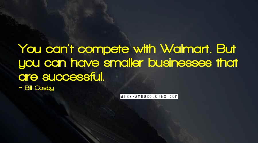 Bill Cosby Quotes: You can't compete with Walmart. But you can have smaller businesses that are successful.