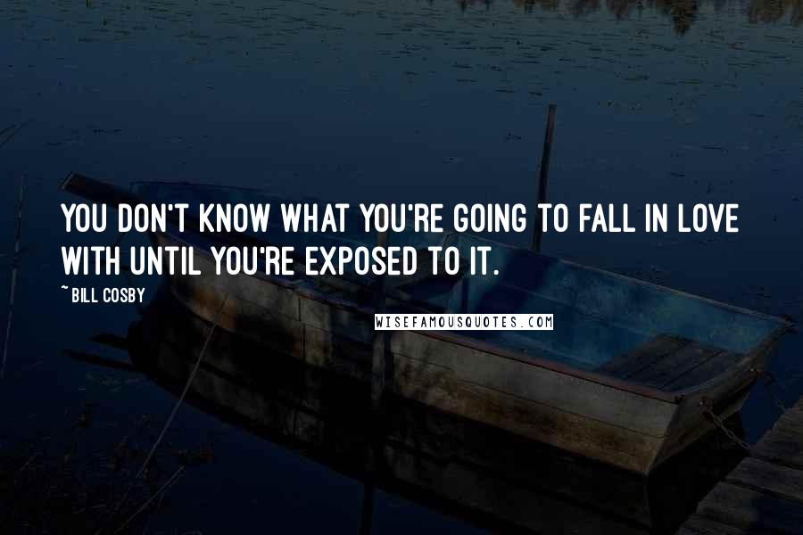 Bill Cosby Quotes: You don't know what you're going to fall in love with until you're exposed to it.