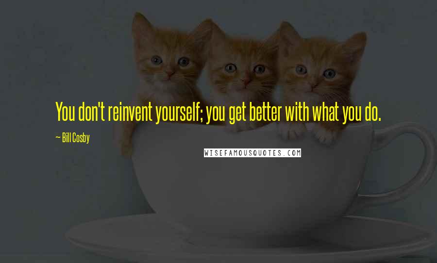 Bill Cosby Quotes: You don't reinvent yourself; you get better with what you do.