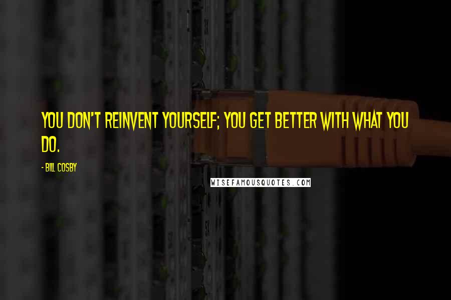 Bill Cosby Quotes: You don't reinvent yourself; you get better with what you do.