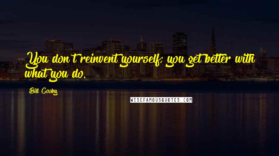 Bill Cosby Quotes: You don't reinvent yourself; you get better with what you do.