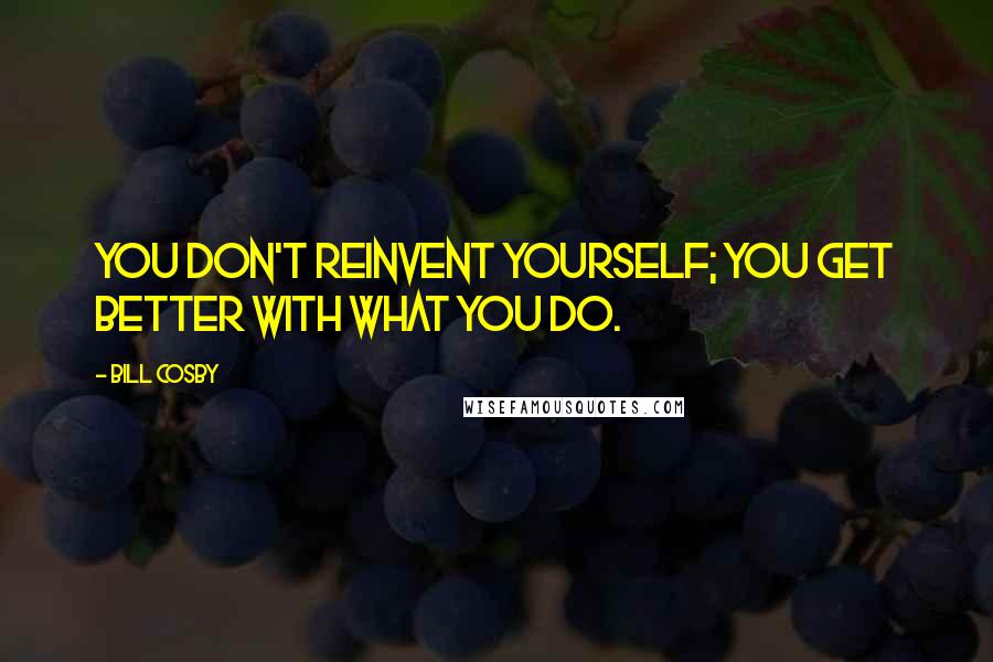 Bill Cosby Quotes: You don't reinvent yourself; you get better with what you do.