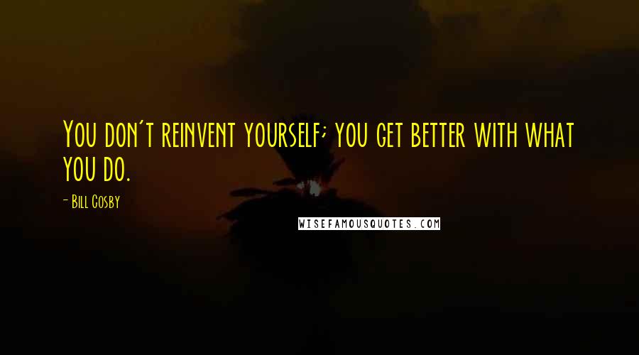 Bill Cosby Quotes: You don't reinvent yourself; you get better with what you do.