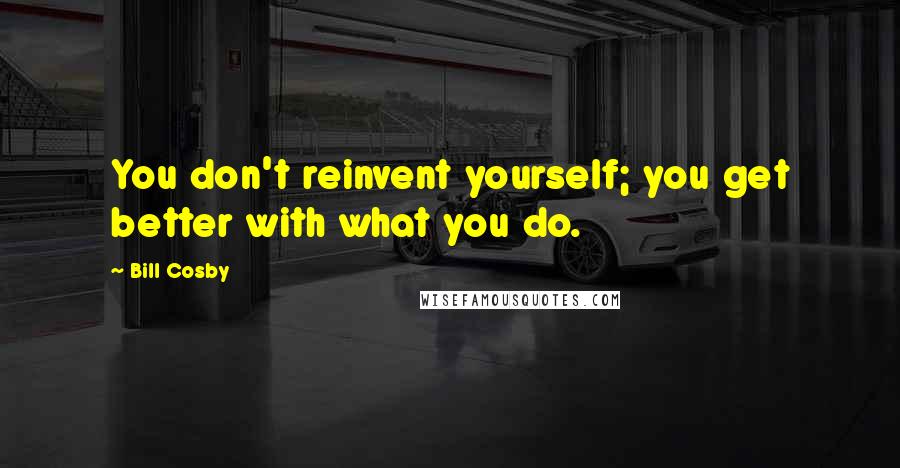 Bill Cosby Quotes: You don't reinvent yourself; you get better with what you do.