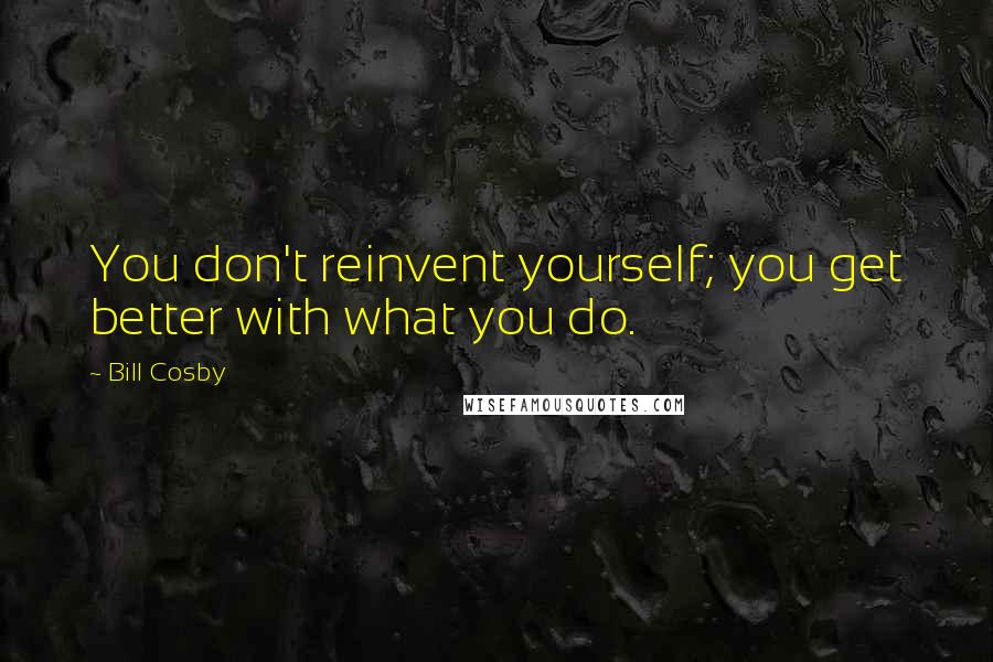 Bill Cosby Quotes: You don't reinvent yourself; you get better with what you do.