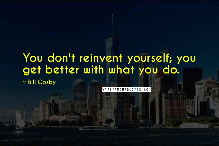Bill Cosby Quotes: You don't reinvent yourself; you get better with what you do.