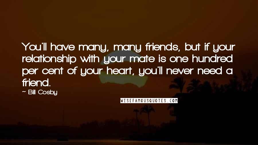 Bill Cosby Quotes: You'll have many, many friends, but if your relationship with your mate is one hundred per cent of your heart, you'll never need a friend.