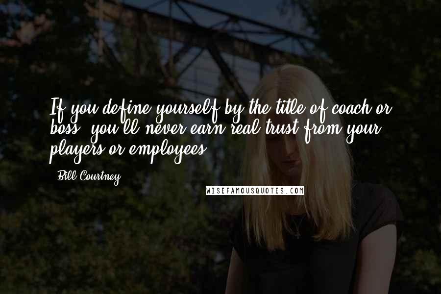 Bill Courtney Quotes: If you define yourself by the title of coach or boss, you'll never earn real trust from your players or employees.