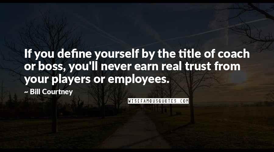 Bill Courtney Quotes: If you define yourself by the title of coach or boss, you'll never earn real trust from your players or employees.
