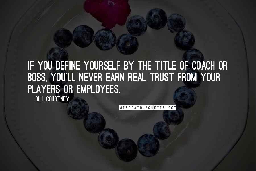 Bill Courtney Quotes: If you define yourself by the title of coach or boss, you'll never earn real trust from your players or employees.