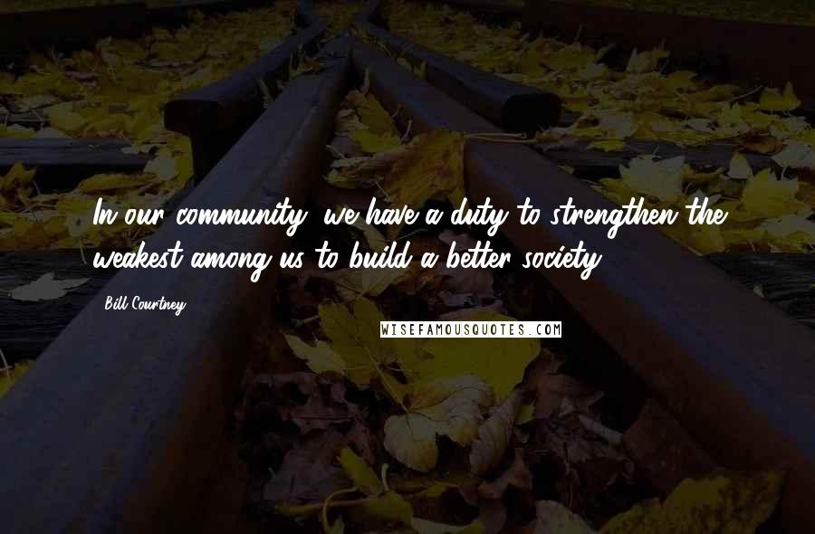 Bill Courtney Quotes: In our community, we have a duty to strengthen the weakest among us to build a better society.