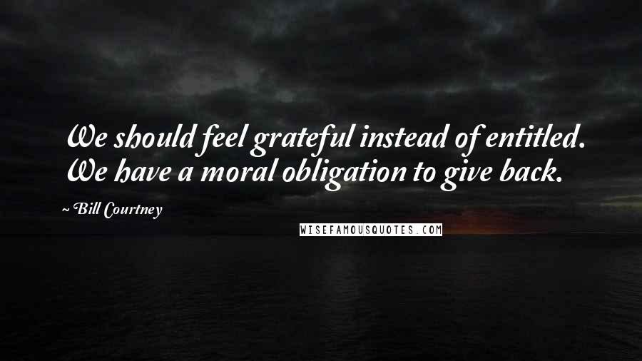 Bill Courtney Quotes: We should feel grateful instead of entitled. We have a moral obligation to give back.