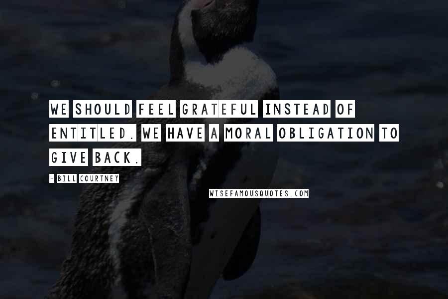 Bill Courtney Quotes: We should feel grateful instead of entitled. We have a moral obligation to give back.