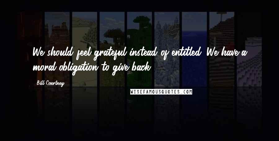Bill Courtney Quotes: We should feel grateful instead of entitled. We have a moral obligation to give back.