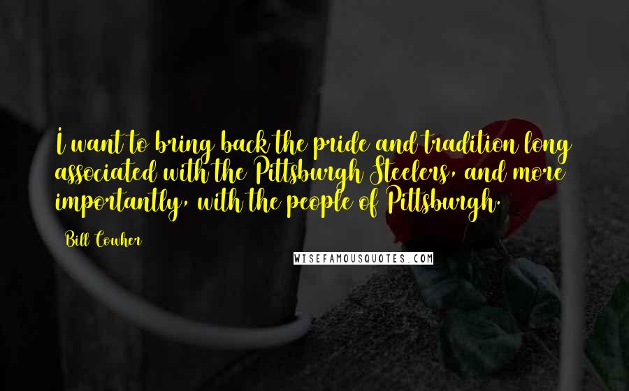 Bill Cowher Quotes: I want to bring back the pride and tradition long associated with the Pittsburgh Steelers, and more importantly, with the people of Pittsburgh.