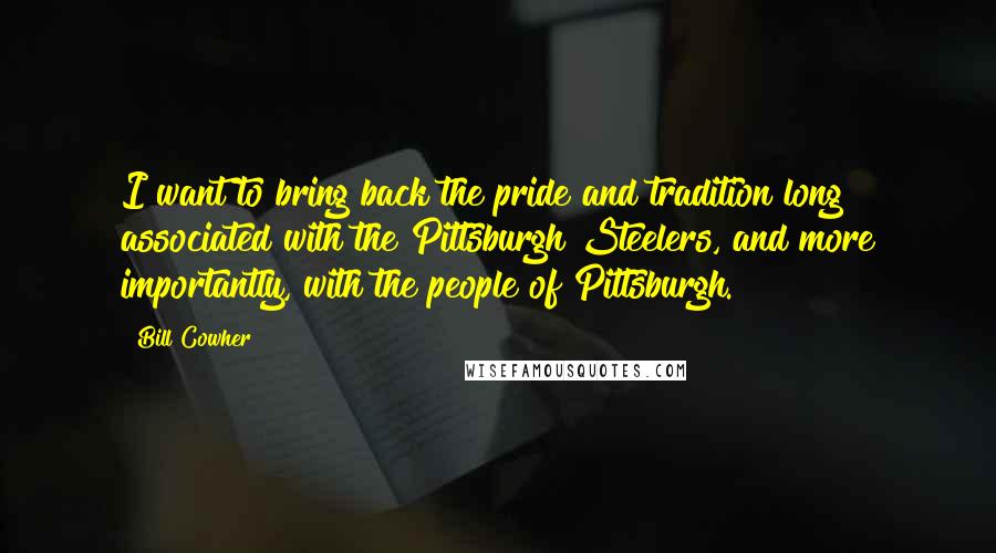 Bill Cowher Quotes: I want to bring back the pride and tradition long associated with the Pittsburgh Steelers, and more importantly, with the people of Pittsburgh.