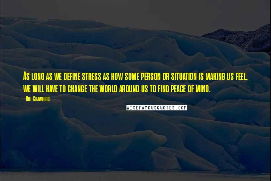 Bill Crawford Quotes: As long as we define stress as how some person or situation is making us feel, we will have to change the world around us to find peace of mind.